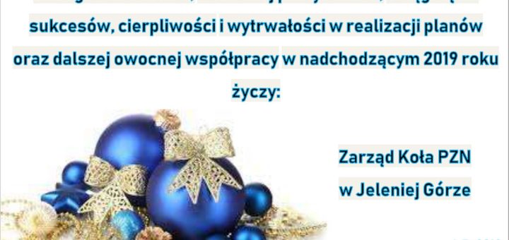 Radosnych i spokojnych, pełnych ciepła i nadziei Świąt Bożego Narodzenia, wszelkiej pomyślności, osiągnięcia sukcesów, cierpliwości i wytrwałości w realizacji planów oraz dalszej owocnej współpracy w nadchodzącym 2019r. życzy Zarząd Koła PZN w Jeleniej Górze