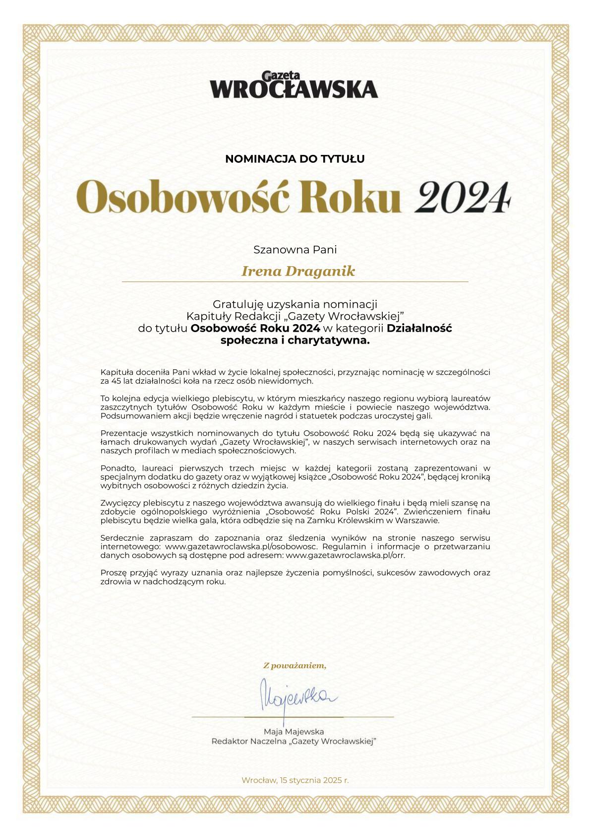 Na obrazku znajduje się nominacja do tytułu "Osobowość Roku 2024" przyznawana przez Gazetę Wrocławską. Nominowana jest Irena Draganik w kategorii "Działalność społeczna i charytatywna". Dokument gratuluje jej uzyskania nominacji i docenia jej wkład w życie lokalnej społeczności, szczególnie za 45 lat działalności na rzecz osób niewidomych. Tekst informuje również o plebiscycie, w którym mieszkańcy regionu wybiorą laureatów, oraz o prezentacji nominowanych w różnych mediach. Zwycięzcy z województwa awansują do ogólnopolskiego finału, który odbędzie się na Zamku Królewskim w Warszawie. Dokument podpisany jest przez Maję Majewską, redaktor naczelną Gazety Wrocławskiej, i datowany na 15 stycznia 2025 roku.