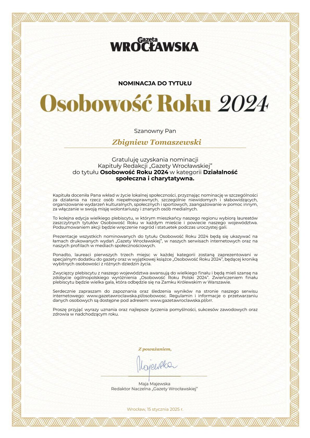 To jest nominacja do tytułu "Osobowość Roku 2024" przyznana przez Gazetę Wrocławską. Dokument jest skierowany do Zbigniewa Tomaszewskiego. Gratuluje mu uzyskania nominacji w kategorii "Działalność społeczna i charytatywna". Kapituła doceniła jego wkład w życie lokalnej społeczności, szczególnie w działania na rzecz osób niepełnosprawnych oraz organizowanie wydarzeń kulturalnych i sportowych. Dokument informuje również o dalszych etapach plebiscytu oraz o możliwości zdobycia ogólnopolskiego wyróżnienia. Podpisany jest przez Maję Majewską, Redaktor Naczelną Gazety Wrocławskiej, i datowany na 15 stycznia 2025 roku.