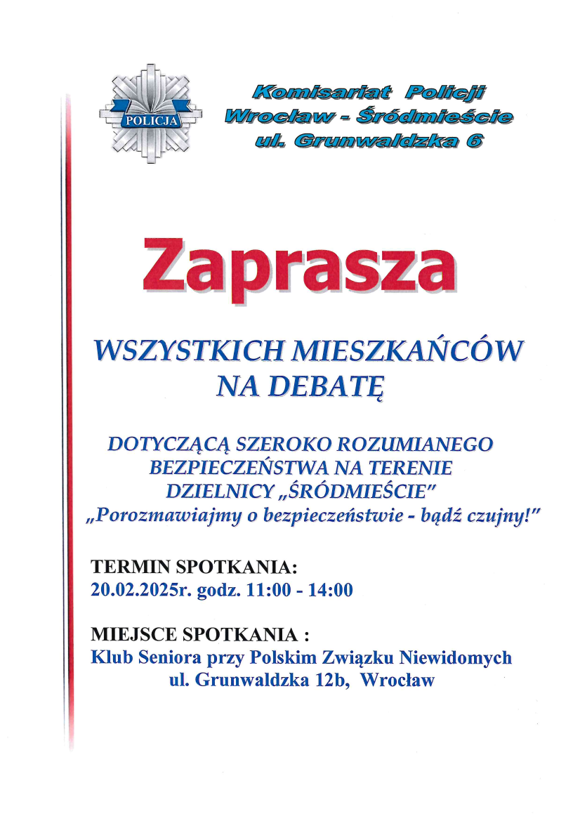 Na obrazku znajduje się plakat zapraszający na debatę dotyczącą bezpieczeństwa w dzielnicy "Śródmieście" we Wrocławiu. Na górze po lewej stronie znajduje się logo Policji. Obok logo jest napis: "Komisariat Policji Wrocław - Śródmieście ul. Grunwaldzka 6". Centralnie umieszczony jest duży czerwony napis "Zaprasza", a poniżej niebieski tekst: "WSZYSTKICH MIESZKAŃCÓW NA DEBATĘ DOTYCZĄCĄ SZEROKO ROZUMIANEGO BEZPIECZEŃSTWA NA TERENIE DZIELNICY 'ŚRÓDMIEŚCIE' 'Porozmawiajmy o bezpieczeństwie - bądź czujny!'". Pod tym tekstem znajduje się informacja o terminie spotkania: "TERMIN SPOTKANIA: 20.02.2025r. godz. 11:00 - 14:00". Na dole plakatu jest informacja o miejscu spotkania: "MIEJSCE SPOTKANIA: Klub Seniora przy Polskim Związku Niewidomych ul. Grunwaldzka 12b, Wrocław".