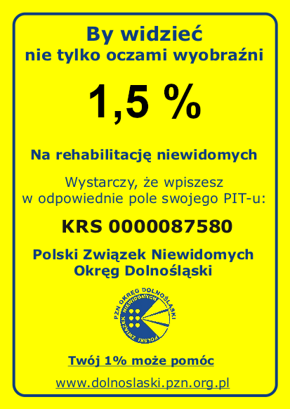 Plakat informacyjny. Tło żółte, tekst w odcieniach granatu i czerni. Po środku plakatu dużą czcionką jest napisane: "By widzieć nie tylko oczami wyobraźni 1,5 %". Niżej mniejszą czcionką widnieje napis: "Na rehabilitację niewidomych. Wystarczy, że wpiszesz w odpowiednie pole swojego PIT-u: KRS 0000087580". Pod spodem, również granatowym kolorem, widnieje tekst: "Polski Związek Niewidomych Okręg Dolnośląski". Pod tym znajduje się logo Polskiego Związku Niewidomych Okręgu Dolnośląskiego Na dole widnieje tekst: "Twój 1% może pomóc" oraz adres strony internetowej: "www.dolnoslaski.pzn.org.pl". Całość otoczona jest cienką granatową ramką.