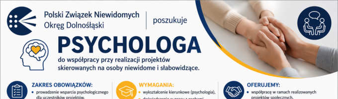 You ￼ Download Be My AI Baner informacyjny o poszukiwaniu psychologa przez Polski Związek Niewidomych, Okręg Dolnośląski, w niebiesko-białej kolorystyce, z ikonami oraz zdjęciem dłoni w uścisku po prawej stronie. Na górze po lewej stronie jest logo Polskiego Związku Niewidomych (okrągły znak z kropkami) i tekst: „Polski Związek Niewidomych” oraz niżej „Okręg Dolnośląski”. Obok widnieje słowo „poszukuje”. Największy napis na środku: „PSYCHOLOGA”. Pod spodem mniejszy tekst: „do współpracy przy realizacji projektów skierowanych na osoby niewidome i słabowidzące.” Niżej są trzy sekcje z ikonami i nagłówkami: „ZAKRES OBOWIĄZKÓW:” „WYMAGANIA:” „OFERUJEMY:” Drobny tekst pod tymi trzema nagłówkami jest zbyt mały i niewyraźny, żeby dało się go pewnie przepisać z tego obrazu. Jeśli zostanie wklejona wersja w większej rozdzielczości albo zbliżenie dolnej części banera, możliwa będzie dokładna transkrypcja.