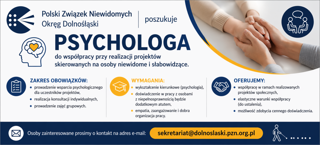 Ogłoszenie rekrutacyjne Polskiego Związku Niewidomych, Okręg Dolnośląski. Na białym tle widoczne są granatowo-żółte elementy graficzne, ikony oraz zdjęcie dłoni dwóch osób u góry po prawej. Duży nagłówek na środku brzmi „PSYCHOLOGA”, a nad nim „Polski Związek Niewidomych Okręg Dolnośląski | poszukuje”. Pod nagłówkiem jest dopisek o współpracy przy realizacji projektów dla osób niewidomych i słabowidzących. W dolnej części znajdują się trzy sekcje: „ZAKRES OBOWIĄZKÓW”, „WYMAGANIA” i „OFERUJEMY”. Na samym dole, na granatowym pasku, znajduje się prośba o kontakt mailowy oraz żółty prostokąt z adresem e-mail. Po prawej na dole jest piktogram osoby z białą laską i kropki symbolizujące pismo Braille’a.

Transkrypcja tekstu (verbatim):
Polski Związek Niewidomych
Okręg Dolnośląski | poszukuje

PSYCHOLOGA
do współpracy przy realizacji projektów
skierowanych na osoby niewidome i słabowidzące.

ZAKRES OBOWIĄZKÓW:
• prowadzenie wsparcia psychologicznego
dla uczestników projektów,
• realizacja konsultacji indywidualnych,
• prowadzenie zajęć grupowych.

WYMAGANIA:
• wykształcenie kierunkowe (psychologia),
• doświadczenie w pracy z osobami
z niepełnosprawnością będzie
dodatkowym atutem,
• empatia, zaangażowanie i dobra
organizacja pracy.

OFERUJEMY:
• współpracę w ramach realizowanych
projektów społecznych,
• elastyczne warunki współpracy
(do ustalenia),
• możliwość zdobycia cennego doświadczenia.

Osoby zainteresowane prosimy o kontakt na adres e-mail:
sekretariat@dolnoslaski.pzn.org.pl